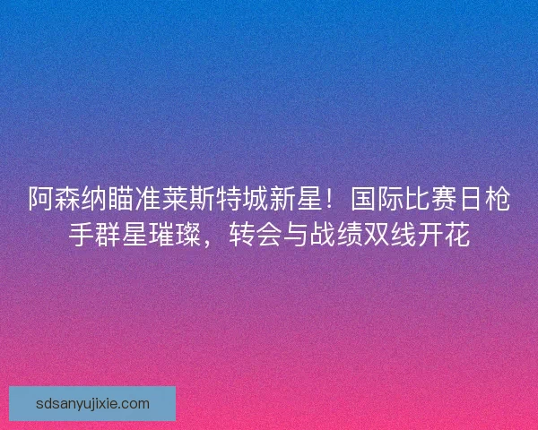 阿森纳瞄准莱斯特城新星！国际比赛日枪手群星璀璨，转会与战绩双线开花
