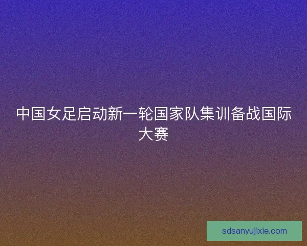 中国女足启动新一轮国家队集训备战国际大赛