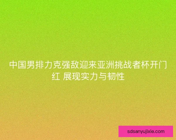 中国男排力克强敌迎来亚洲挑战者杯开门红 展现实力与韧性
