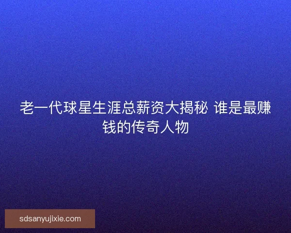 老一代球星生涯总薪资大揭秘 谁是最赚钱的传奇人物