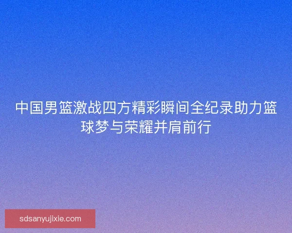 中国男篮激战四方精彩瞬间全纪录助力篮球梦与荣耀并肩前行