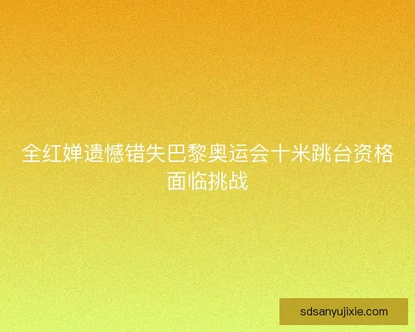 全红婵遗憾错失巴黎奥运会十米跳台资格面临挑战