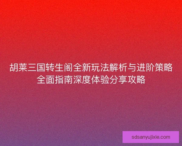 胡莱三国转生阁全新玩法解析与进阶策略全面指南深度体验分享攻略